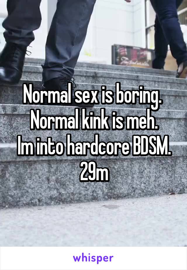 Normal sex is boring. 
Normal kink is meh.
Im into hardcore BDSM.
29m