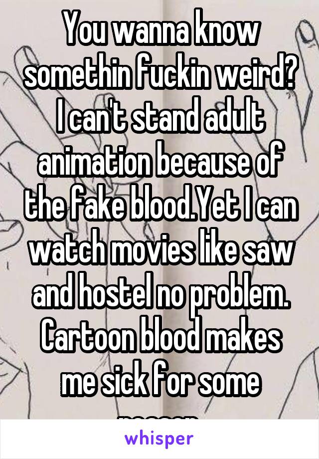 You wanna know somethin fuckin weird? I can't stand adult animation because of the fake blood.Yet I can watch movies like saw and hostel no problem. Cartoon blood makes me sick for some reason.