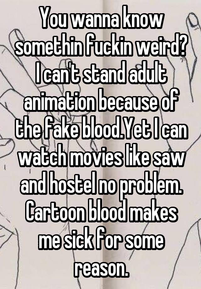 You wanna know somethin fuckin weird? I can't stand adult animation because of the fake blood.Yet I can watch movies like saw and hostel no problem. Cartoon blood makes me sick for some reason.