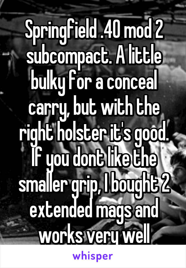 Springfield .40 mod 2 subcompact. A little bulky for a conceal carry, but with the right holster it's good. If you dont like the smaller grip, I bought 2 extended mags and works very well