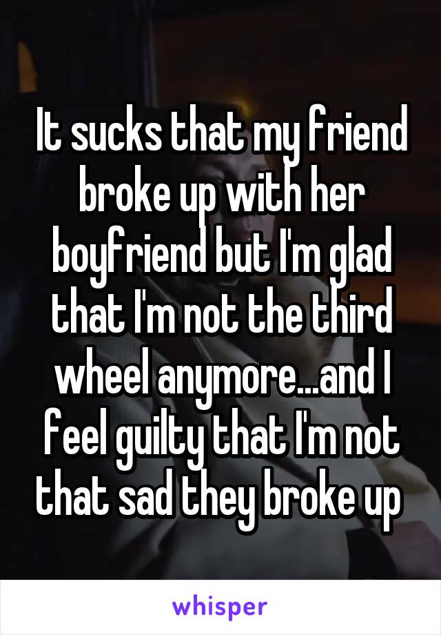 It sucks that my friend broke up with her boyfriend but I'm glad that I'm not the third wheel anymore...and I feel guilty that I'm not that sad they broke up 