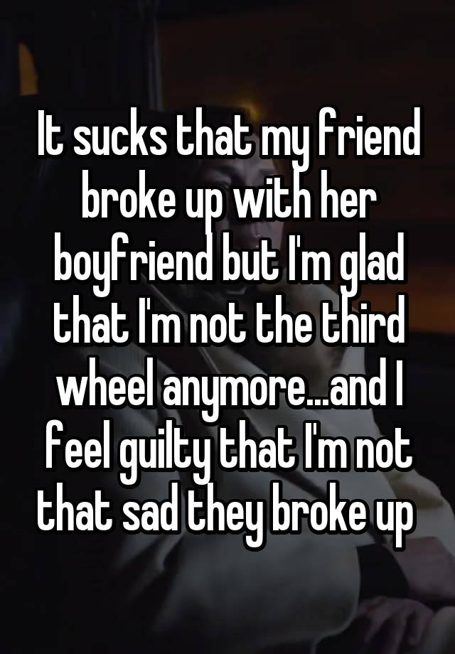 It sucks that my friend broke up with her boyfriend but I'm glad that I'm not the third wheel anymore...and I feel guilty that I'm not that sad they broke up 