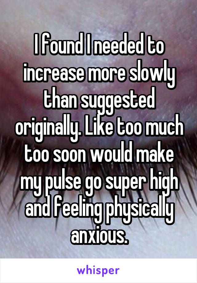 I found I needed to increase more slowly than suggested originally. Like too much too soon would make my pulse go super high and feeling physically anxious.