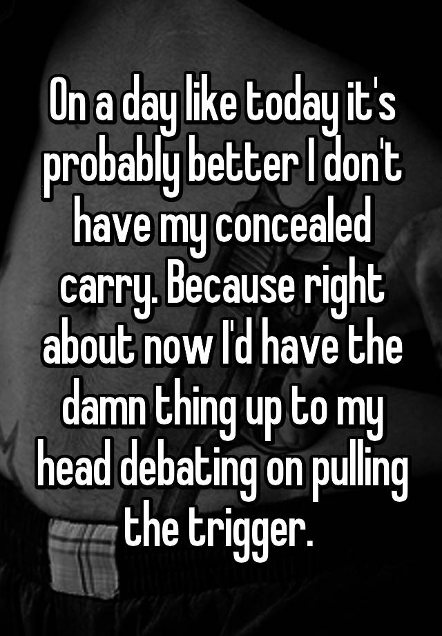 On a day like today it's probably better I don't have my concealed carry. Because right about now I'd have the damn thing up to my head debating on pulling the trigger. 