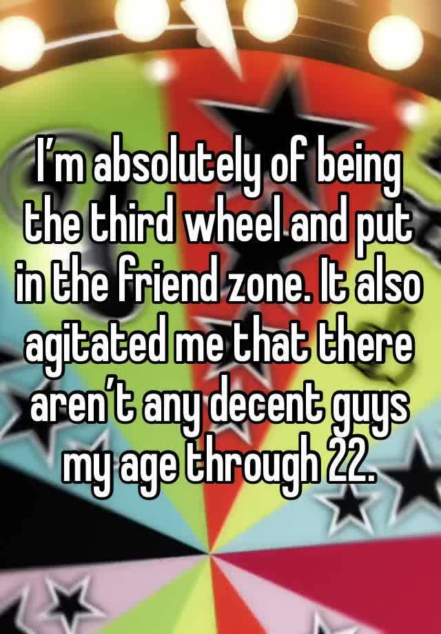 I’m absolutely of being the third wheel and put in the friend zone. It also agitated me that there aren’t any decent guys my age through 22. 