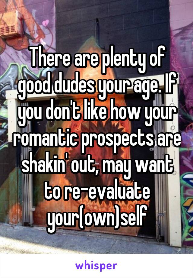 There are plenty of good dudes your age. If you don't like how your romantic prospects are shakin' out, may want to re-evaluate your(own)self