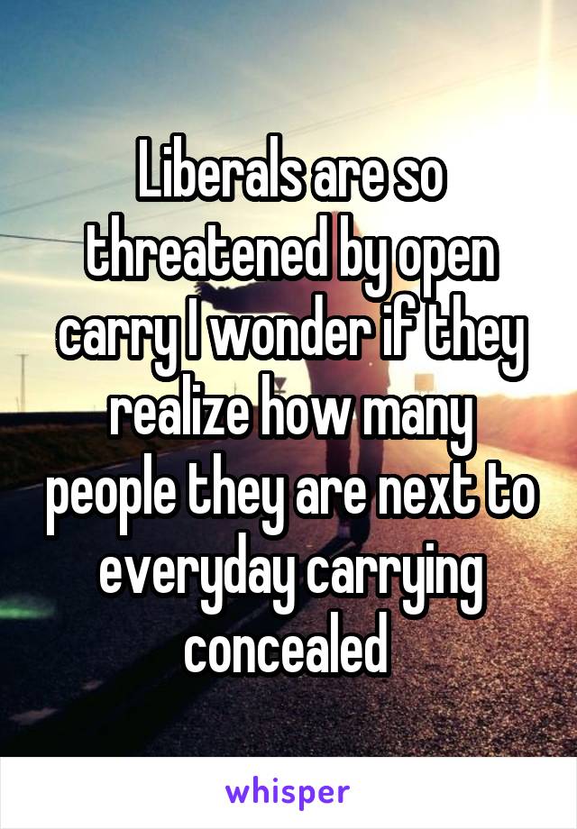 Liberals are so threatened by open carry I wonder if they realize how many people they are next to everyday carrying concealed 