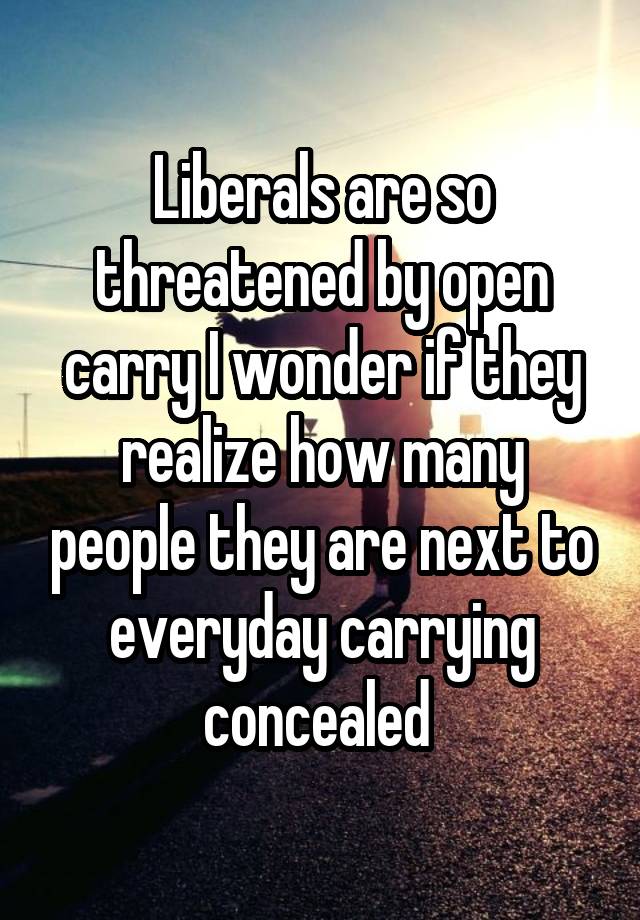 Liberals are so threatened by open carry I wonder if they realize how many people they are next to everyday carrying concealed 