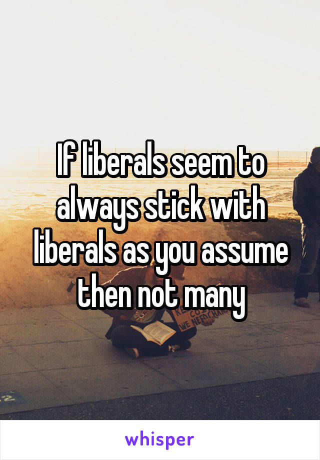 If liberals seem to always stick with liberals as you assume then not many