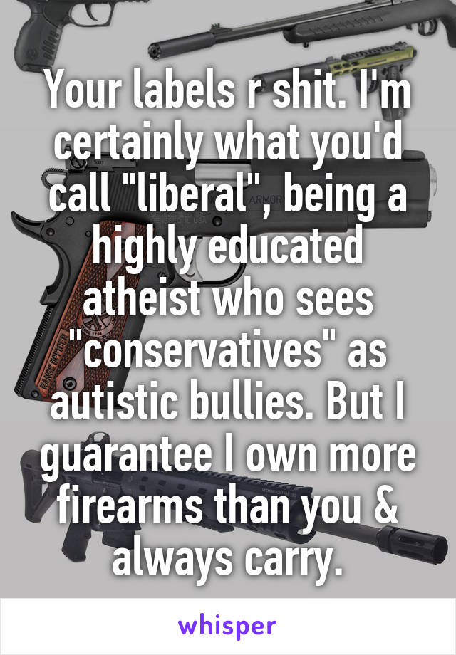 Your labels r shit. I'm certainly what you'd call "liberal", being a highly educated atheist who sees "conservatives" as autistic bullies. But I guarantee I own more firearms than you & always carry.