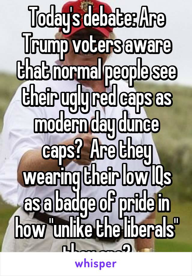 Today's debate: Are Trump voters aware that normal people see their ugly red caps as modern day dunce caps?  Are they wearing their low IQs as a badge of pride in how "unlike the liberals" they are?