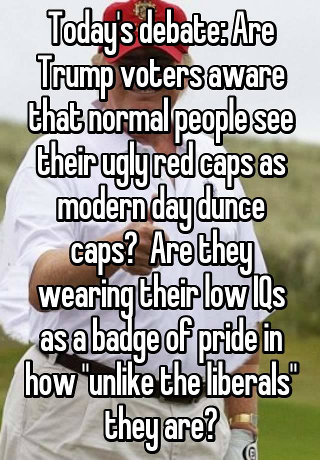 Today's debate: Are Trump voters aware that normal people see their ugly red caps as modern day dunce caps?  Are they wearing their low IQs as a badge of pride in how "unlike the liberals" they are?