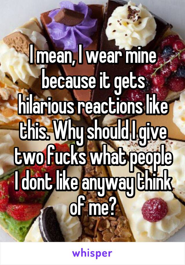 I mean, I wear mine because it gets hilarious reactions like this. Why should I give two fucks what people I dont like anyway think of me?