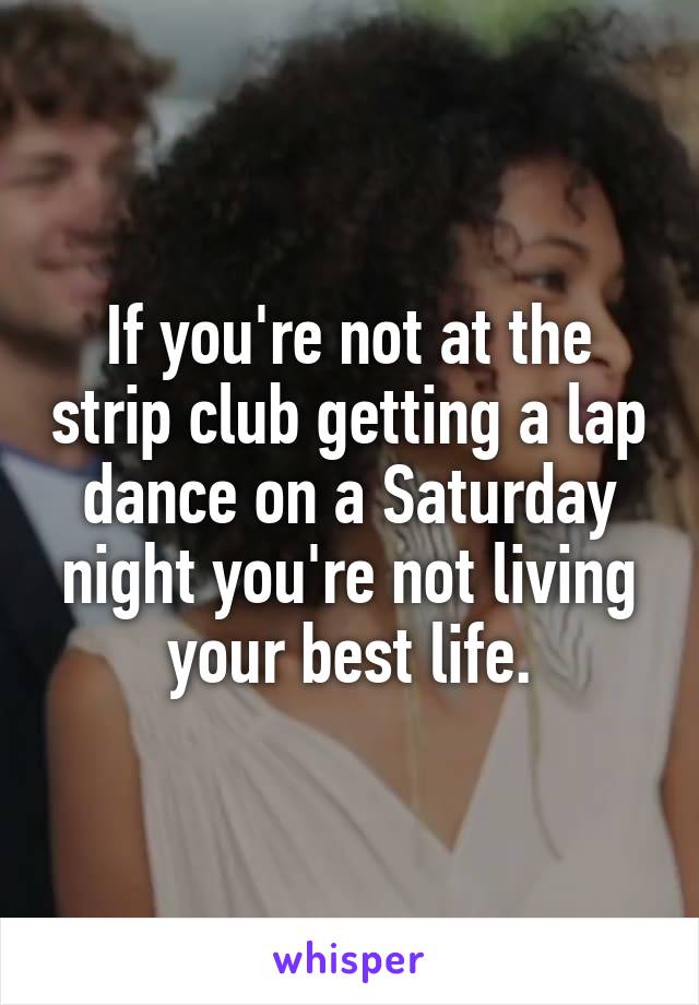 If you're not at the strip club getting a lap dance on a Saturday night you're not living your best life.
