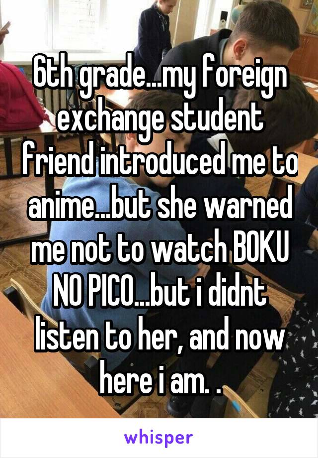 6th grade...my foreign exchange student friend introduced me to anime...but she warned me not to watch BOKU NO PICO...but i didnt listen to her, and now here i am. .