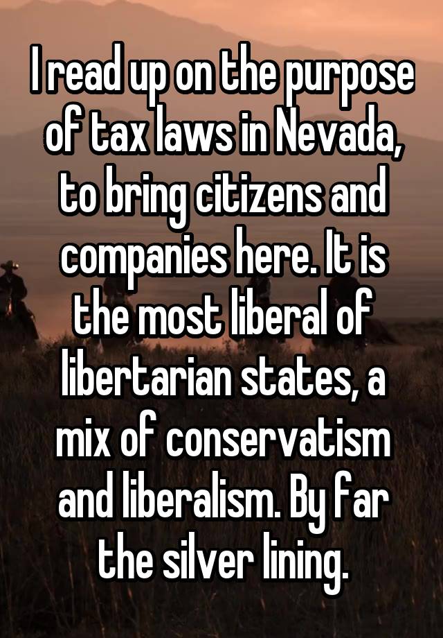 I read up on the purpose of tax laws in Nevada, to bring citizens and companies here. It is the most liberal of libertarian states, a mix of conservatism and liberalism. By far the silver lining.