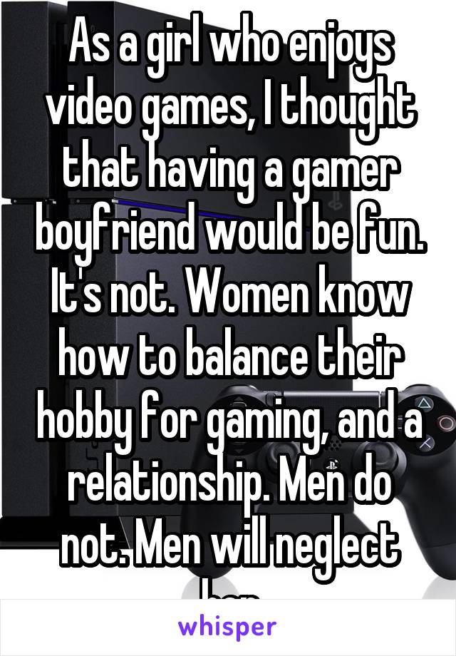 As a girl who enjoys video games, I thought that having a gamer boyfriend would be fun. It's not. Women know how to balance their hobby for gaming, and a relationship. Men do not. Men will neglect her