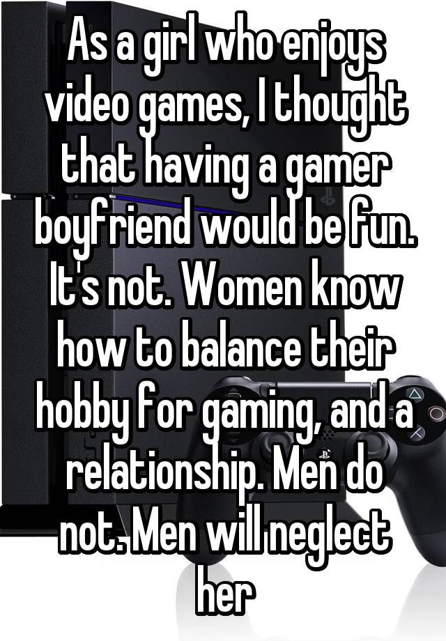 As a girl who enjoys video games, I thought that having a gamer boyfriend would be fun. It's not. Women know how to balance their hobby for gaming, and a relationship. Men do not. Men will neglect her