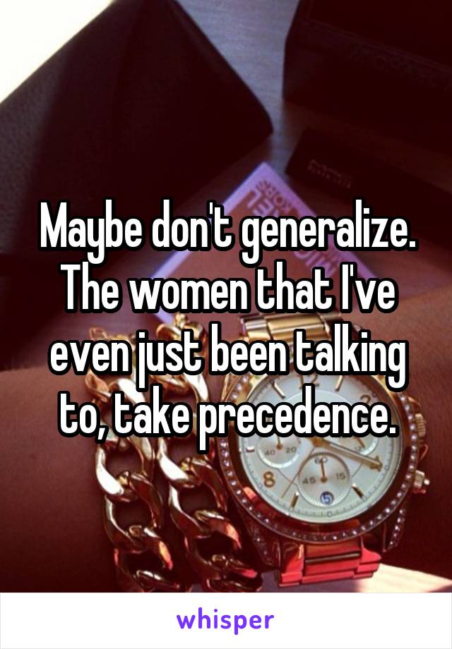 Maybe don't generalize. The women that I've even just been talking to, take precedence.