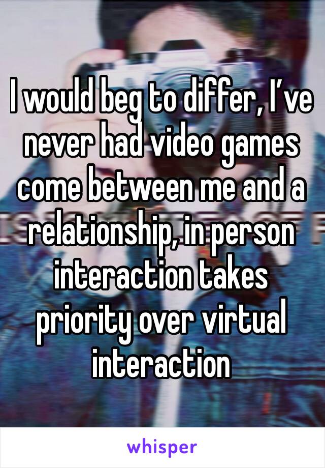 I would beg to differ, I’ve never had video games come between me and a relationship, in person interaction takes priority over virtual interaction