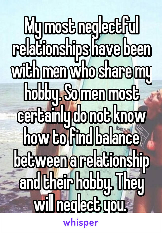 My most neglectful relationships have been with men who share my hobby. So men most certainly do not know how to find balance between a relationship and their hobby. They will neglect you. 