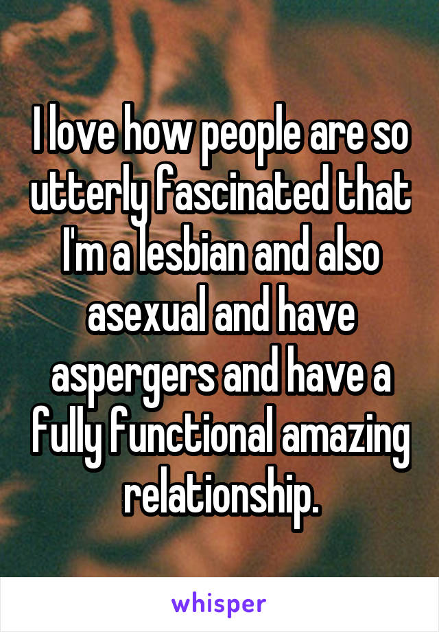 I love how people are so utterly fascinated that I'm a lesbian and also asexual and have aspergers and have a fully functional amazing relationship.