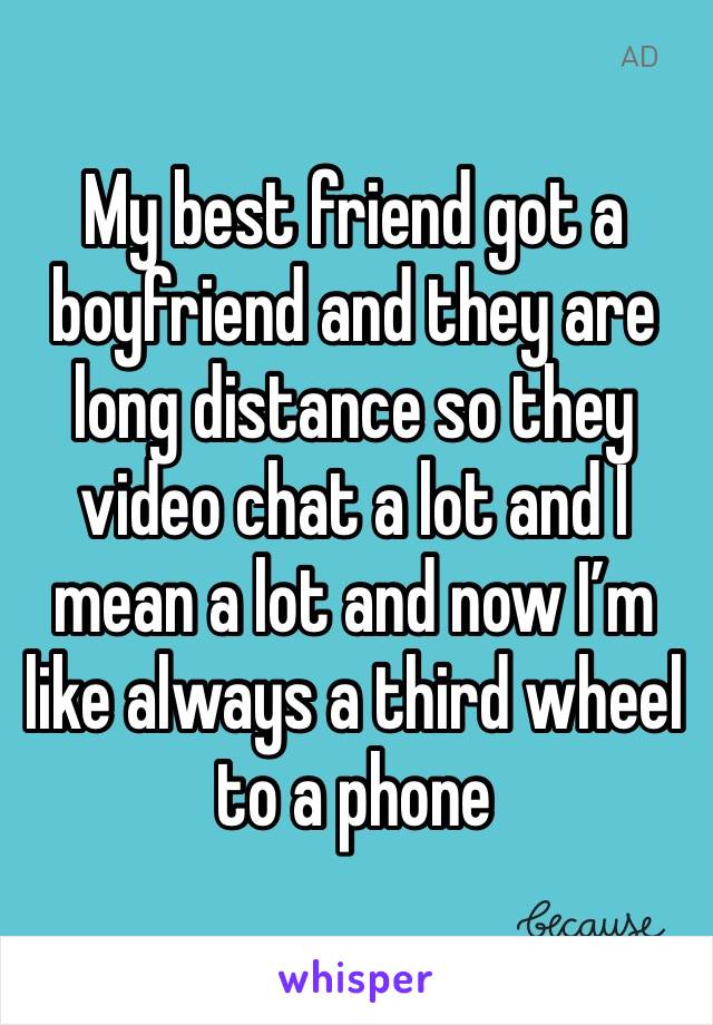 My best friend got a boyfriend and they are long distance so they video chat a lot and I mean a lot and now I’m like always a third wheel to a phone 