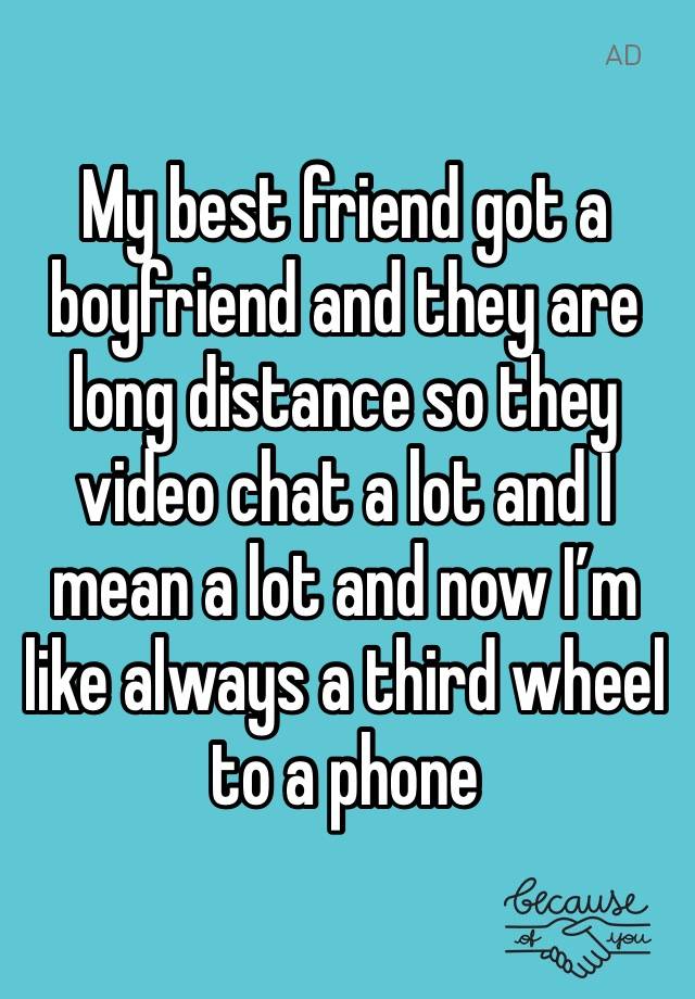 My best friend got a boyfriend and they are long distance so they video chat a lot and I mean a lot and now I’m like always a third wheel to a phone 