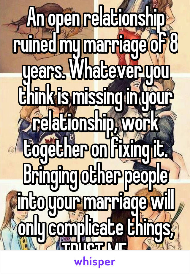  An open relationship ruined my marriage of 8 years. Whatever you think is missing in your relationship, work together on fixing it. Bringing other people into your marriage will only complicate things, TRUST ME.