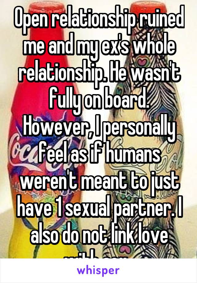 Open relationship ruined me and my ex's whole relationship. He wasn't fully on board. However, I personally feel as if humans weren't meant to just have 1 sexual partner. I also do not link love with sex. 