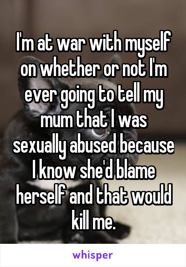 I'm at war with myself on whether or not I'm ever going to tell my mum that I was sexually abused because I know she'd blame herself and that would kill me.