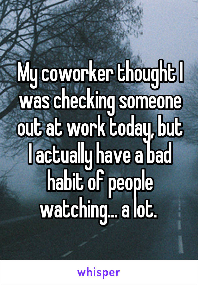My coworker thought I was checking someone out at work today, but I actually have a bad habit of people watching... a lot. 