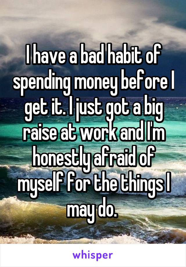 I have a bad habit of spending money before I get it. I just got a big raise at work and I'm honestly afraid of myself for the things I may do. 