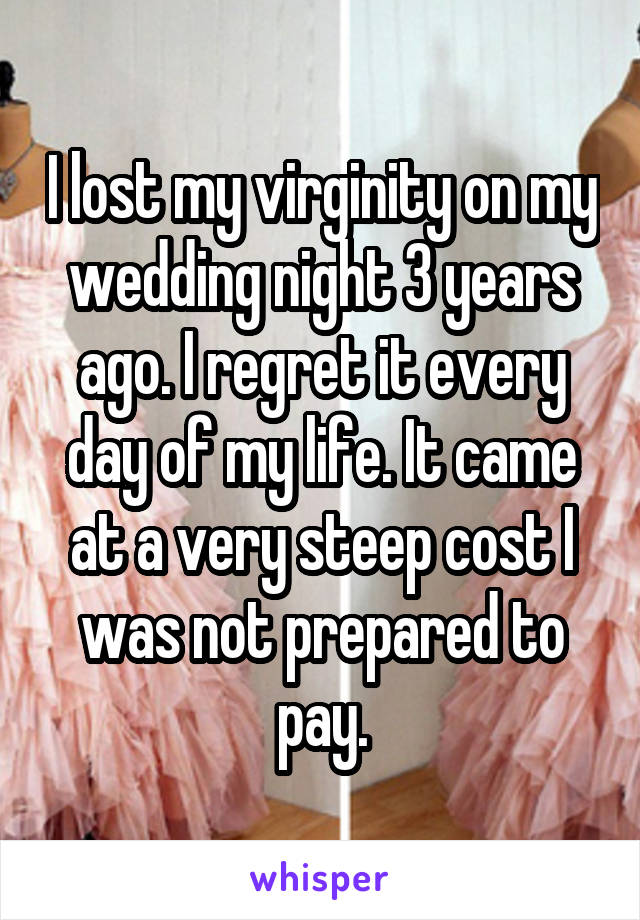 I lost my virginity on my wedding night 3 years ago. I regret it every day of my life. It came at a very steep cost I was not prepared to pay.