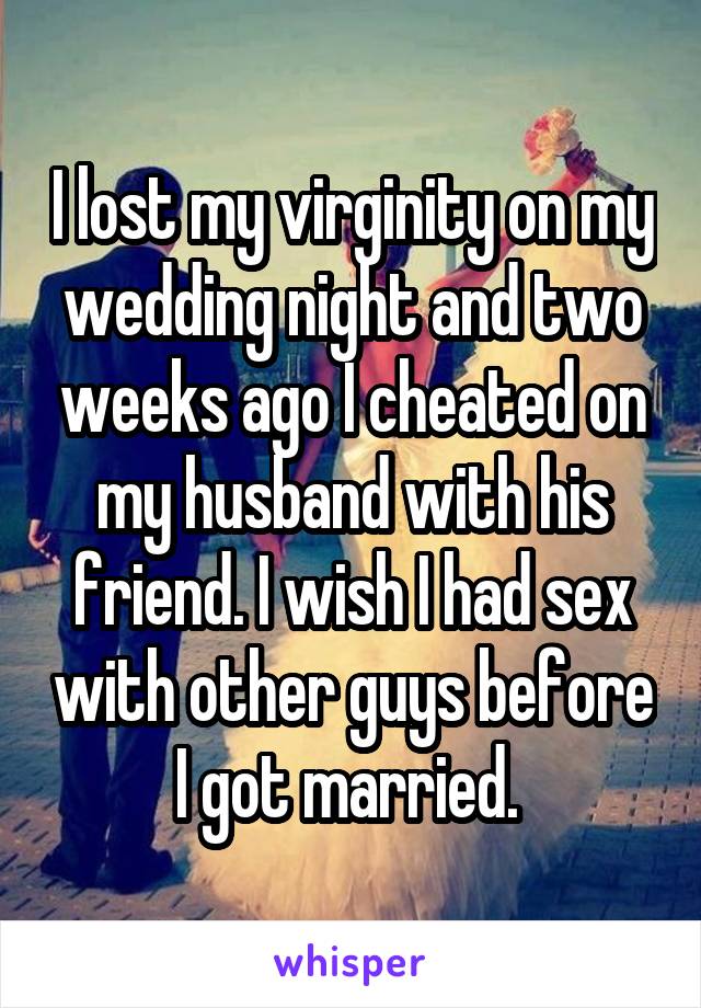 I lost my virginity on my wedding night and two weeks ago I cheated on my husband with his friend. I wish I had sex with other guys before I got married. 