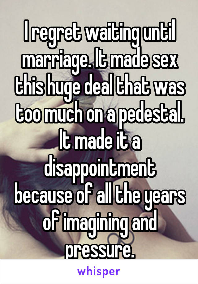 I regret waiting until marriage. It made sex this huge deal that was too much on a pedestal. It made it a disappointment because of all the years of imagining and pressure.