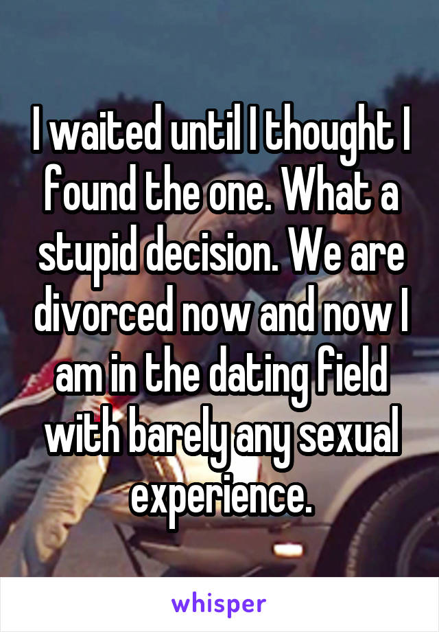 I waited until I thought I found the one. What a stupid decision. We are divorced now and now I am in the dating field with barely any sexual experience.