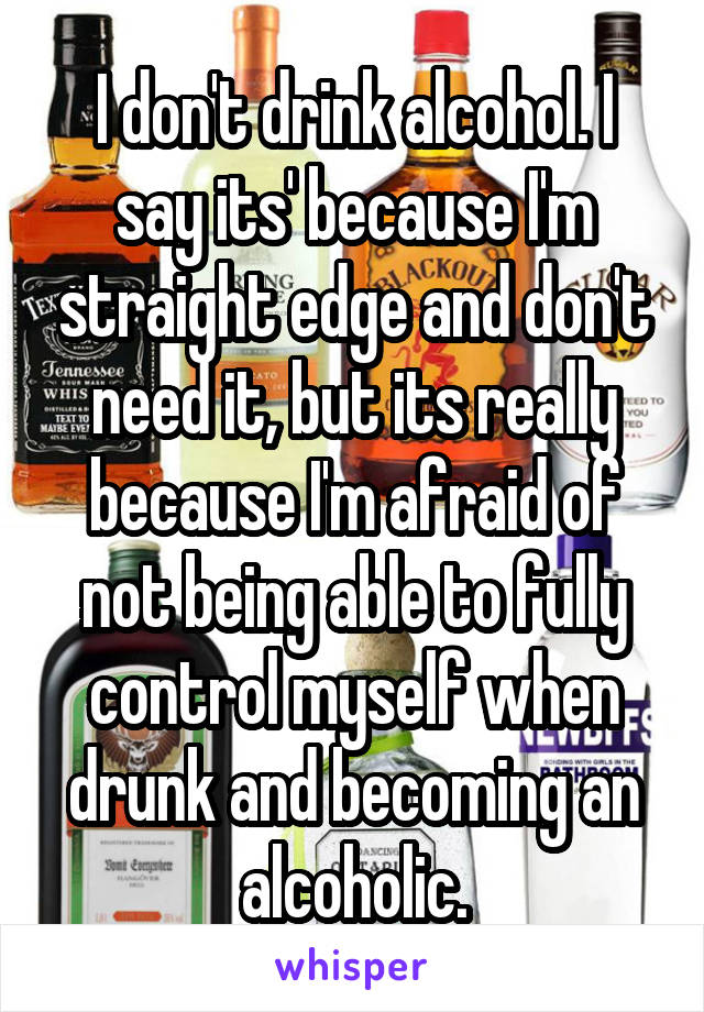 I don't drink alcohol. I say its' because I'm straight edge and don't need it, but its really because I'm afraid of not being able to fully control myself when drunk and becoming an alcoholic.