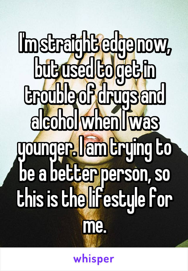 I'm straight edge now, but used to get in trouble of drugs and alcohol when I was younger. I am trying to be a better person, so this is the lifestyle for me.