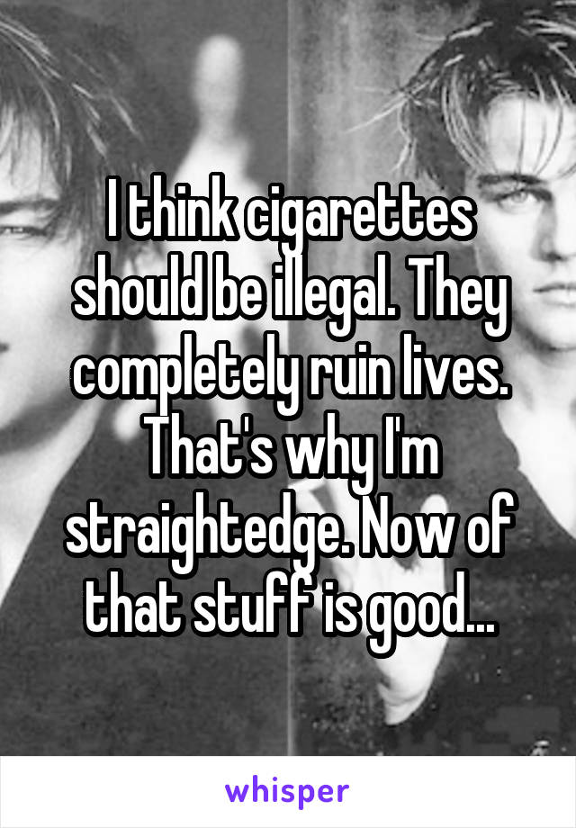 I think cigarettes should be illegal. They completely ruin lives. That's why I'm straightedge. Now of that stuff is good...