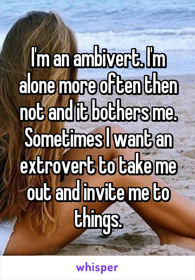 I'm an ambivert. I'm alone more often then not and it bothers me. Sometimes I want an extrovert to take me out and invite me to things.