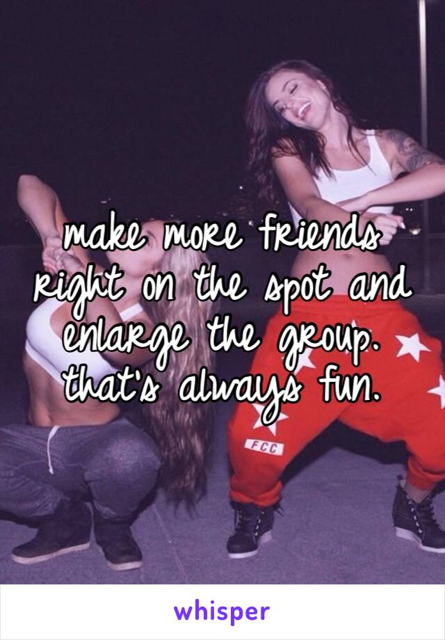 make more friends right on the spot and enlarge the group. that’s always fun.