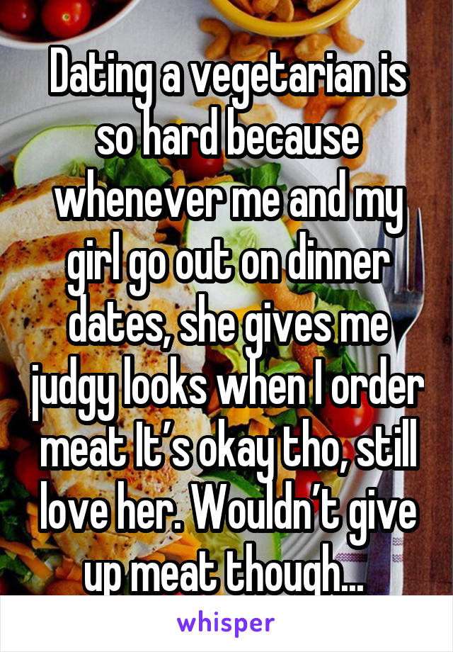 Dating a vegetarian is so hard because whenever me and my girl go out on dinner dates, she gives me judgy looks when I order meat It’s okay tho, still love her. Wouldn’t give up meat though... 