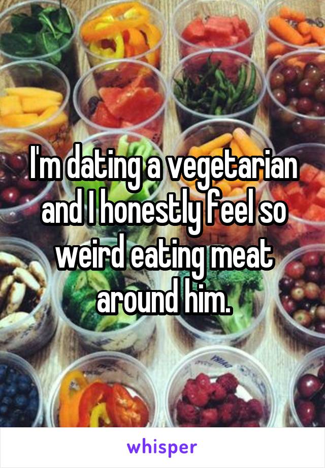 I'm dating a vegetarian and I honestly feel so weird eating meat around him.