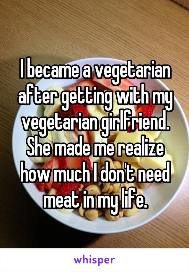 I became a vegetarian after getting with my vegetarian girlfriend. She made me realize how much I don't need meat in my life.