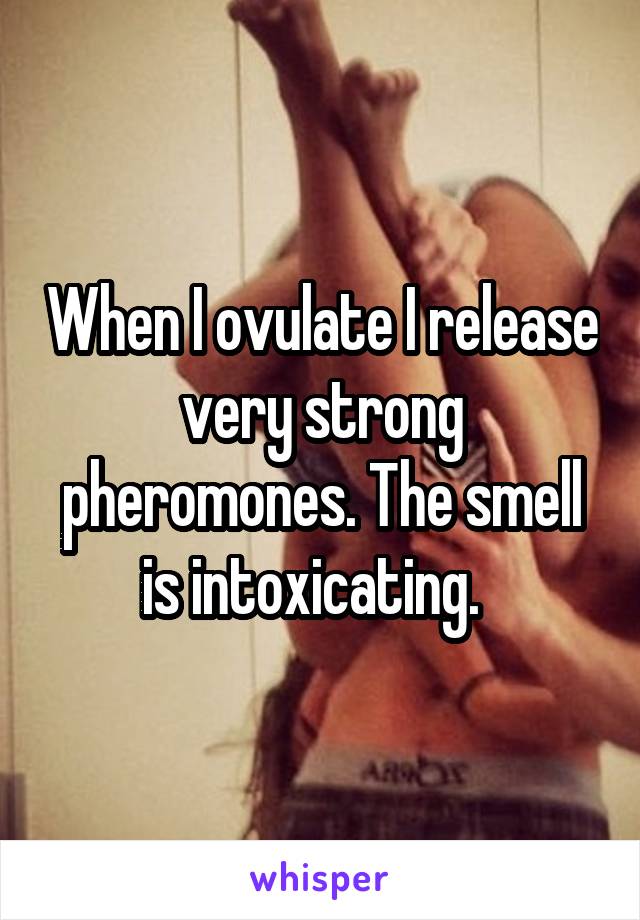 When I ovulate I release very strong pheromones. The smell is intoxicating.  