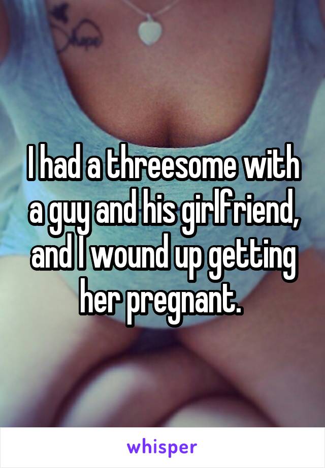 I had a threesome with a guy and his girlfriend, and I wound up getting her pregnant. 