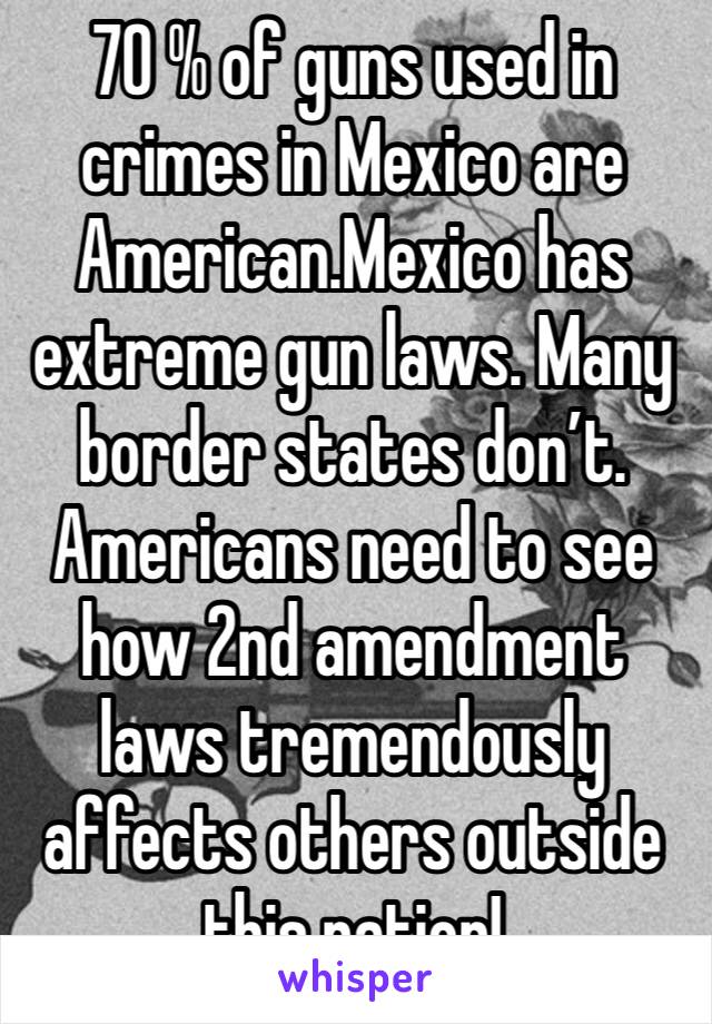 70 % of guns used in crimes in Mexico are American.Mexico has extreme gun laws. Many border states don’t. Americans need to see how 2nd amendment  laws tremendously affects others outside this nation!