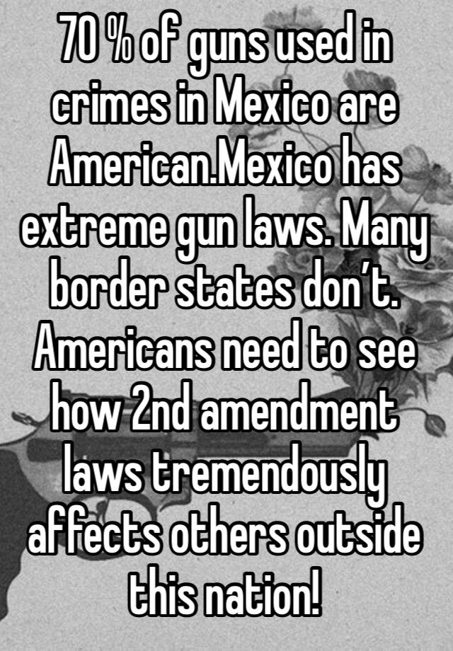 70 % of guns used in crimes in Mexico are American.Mexico has extreme gun laws. Many border states don’t. Americans need to see how 2nd amendment  laws tremendously affects others outside this nation!