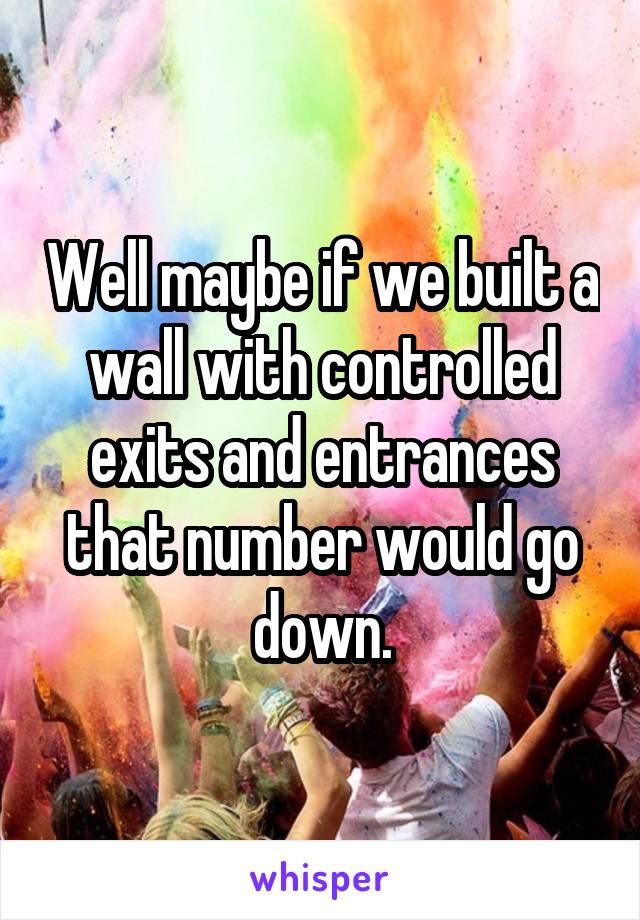 Well maybe if we built a wall with controlled exits and entrances that number would go down.